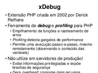 xDebug
• Extensão PHP criada em 2002 por Derick
Rethans
• Ferramenta de debug e profiling para PHP
• Empilhamento de funções e rastreamento de
erros
• Profiling detecta gargalos de performance
• Permite uma execução passo-a-passo, mesmo
remotamente (observando o conteúdo das
variáveis)
• Não utilize em servidores de produção!
• Exibe informações privilegiadas e expõe
brechas de segurança
 