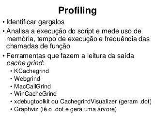 Profiling
• Identificar gargalos
• Analisa a execução do script e mede uso de
memória, tempo de execução e frequência das
chamadas de função
• Ferramentas que fazem a leitura da saída
cache grind:
• KCachegrind
• Webgrind
• MacCallGrind
• WinCacheGrind
• xdebugtoolkit ou CachegrindVisualizer (geram .dot)
• Graphviz (lê o .dot e gera uma árvore)
 