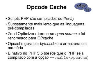 Opcode Cache
• Scripts PHP são compilados on-the-fly
• Supostamente mais lento que as linguagens
pré-compiladas
• Zend Optimizer+ tornou-se open source e foi
renomeado para OPcache
• Opcache gera um bytecode e o armazena em
memória
• É nativo no PHP 5.5 (desde que o PHP seja
compilado com a opção --enable-opcache)
 