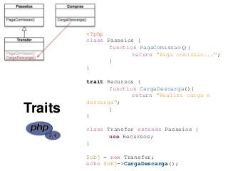 <?php
class Passeios {
function PagaComissao(){
return "Paga comissao...";
}
}
trait Recursos {
function CargaDescarga(){
return "Realiza carga e
descarga";
}
}
class Transfer extends Passeios {
use Recursos;
}
$obj = new Transfer;
echo $obj->CargaDescarga();
Traits
 