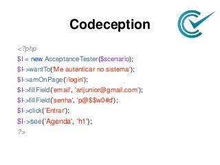 Codeception
<?php
$I = new AcceptanceTester($scenario);
$I->wantTo('Me autenticar no sistema');
$I->amOnPage('/login');
$I->fillField('email', 'arijunior@gmail.com');
$I->fillField('senha', 'p@$$w0#d');
$I->click('Entrar');
$I->see('Agenda', 'h1');
?>
 