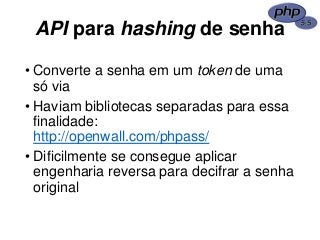 API para hashing de senha
• Converte a senha em um token de uma
só via
• Haviam bibliotecas separadas para essa
finalidade:
http://openwall.com/phpass/
• Dificilmente se consegue aplicar
engenharia reversa para decifrar a senha
original
 