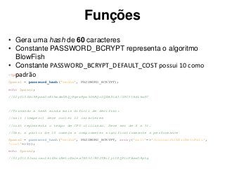 Funções
<?php
$pass1 = password_hash("senha", PASSWORD_BCRYPT);
echo $pass1;
//$2y$10$bi8RpsxOvEt5mdmZRQjPqewPpw5OhRQcIQZWDld3/GDC3t6dL6wFC
//Tornando a hash ainda mais difícil de decifrar:
//salt (tempero) deve conter 22 caracteres
//cost representa o tempo de CPU utilizado. Deve ser de 4 a 31.
//Obs. a partir de 10 começa a comprometer significativamente a performance
$pass2 = password_hash("senha", PASSWORD_BCRYPT, array('salt'=>'Junicao2k14AriNetoPalo',
'cost'=>8));
echo $pass2;
//$2y$11$Junicao2k14AriNetoPalea7XU5I/HU2TBiIy1ISQPliFAawO8ptq
• Gera uma hash de 60 caracteres
• Constante PASSWORD_BCRYPT representa o algoritmo
BlowFish
• Constante PASSWORD_BCRYPT_DEFAULT_COST possui 10 como
padrão
 