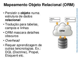 Mapeamento Objeto Relacional (ORM)
• Persistir o objeto numa
estrutura de dados
relacional
• Tradução para tabelas,
campos e linhas
• ORM mascara detalhes
obscuros
• Overhead
• Requer aprendizagem de
outras tencnologias. Ex.:
DQL (Doctrine), Propel,
Eloquent etc.
http://www.edzynda.com/use-laravels-eloquent-orm-outside-of-laravel/
 