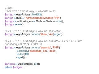 <?php
//SELECT * FROM artigos WHERE id=23
$artigo = AppArtigos::find(23);
$artigo->titulo = "Apresentando Modern PHP";
$artigo->publicado_em = CarbonCarbon::now();
$artigo->save();
//SELECT * FROM artigos WHERE titulo='Ari'
$artigo = AppArtigos::where('titulo', 'Ari')->get();
//SELECT * FROM artigos WHERE assunto='PHP' ORDER BY
publicado_em DESC LIMIT 10
$artigo = AppArtigos::where('assunto', 'PHP')
->orderBy('publicado_em', 'desc')
->take(10)
->get();
$artigos = AppArtigos::all();
return $artigos;
 