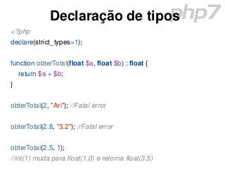 Declaração de tipos
<?php
declare(strict_types=1);
function obterTotal(float $a, float $b) : float {
return $a + $b;
}
obterTotal(2, "Ari"); //Fatal error
obterTotal(2.8, "3.2"); //Fatal error
obterTotal(2.5, 1);
//int(1) muda para float(1.0) e retorna float(3.5)
 