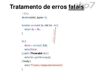 Tratamento de erros fatais
<?php
declare(strict_types=1);
function soma(int $a, int $b) : int {
return $a + $b;
}
try {
$total = soma(3, 5.6);
echo $total;
} catch (Throwable $e) {
echo $e->getMessage();
} finally {
echo "Finaliza independentemente";
}
 