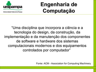 Engenharia de Computação “ Uma disciplina que incorpora a ciência e a tecnologia do design, da construção, da implementação e da manutenção dos componentes de software e hardware dos sistemas computacionais modernos e dos equipamentos controlados por computador”  Fonte: ACM - Association for Computing Machinery 