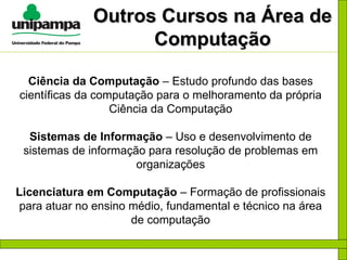 Outros Cursos na Área de Computação Ciência da Computação  – Estudo profundo das bases científicas da computação para o melhoramento da própria Ciência da Computação Sistemas de Informação  – Uso e desenvolvimento de sistemas de informação para resolução de problemas em organizações Licenciatura em Computação  – Formação de profissionais para atuar no ensino médio, fundamental e técnico na área de computação 