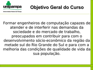 Objetivo Geral do Curso Formar engenheiros de computação capazes de atender e de interferir nas demandas da sociedade e do mercado de trabalho, preocupados em contribuir para com o desenvolvimento sócio-econômico da região da metade sul do Rio Grande do Sul e para com a melhoria das condições de qualidade de vida da sua população. 