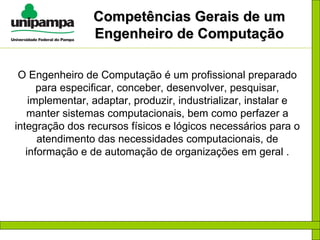 Competências Gerais de um Engenheiro de Computação O Engenheiro de Computação é um profissional preparado para especificar, conceber, desenvolver, pesquisar, implementar, adaptar, produzir, industrializar, instalar e manter sistemas computacionais, bem como perfazer a integração dos recursos físicos e lógicos necessários para o atendimento das necessidades computacionais, de informação e de automação de organizações em geral . 