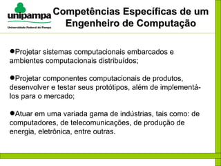 Competências Específicas de um Engenheiro de Computação Projetar sistemas computacionais embarcados e ambientes computacionais distribuídos; Projetar componentes computacionais de produtos, desenvolver e testar seus protótipos, além de implementá-los para o mercado; Atuar em uma variada gama de indústrias, tais como: de computadores, de telecomunicações, de produção de energia, eletrônica, entre outras. 