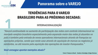 Panorama sobre o VAREJO
TENDÊNCIAS PARA O VAREJO
BRASILEIRO PARA AS PRÓXIMAS DECADAS:
INTERNACIONALIZAÇÃO
“Haverá continuidade no aumento de participação das redes com controle internacional no
mercado varejista brasileiro especialmente pela expansão maior das redes já atuantes no
país e também pela entrada de novos operadores internacionais através de franquias ou
operações próprias, sendo que neste caso através de aquisição de marcas ou negócios já
existentes, ou até mesmo pela aquisição das operações de master-franqueados.”
Você consegue apontar exemplos atuais?
1
Fonte: O Varejo no Brasil – Gestão e Estratégia; Artigos Diversos
 