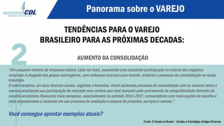 Panorama sobre o VAREJO
TENDÊNCIAS PARA O VAREJO
BRASILEIRO PARA AS PRÓXIMAS DECADAS:
AUMENTO DA CONSOLIDAÇÃO
“Um pequeno número de empresas estará, cada vez mais, assumindo uma crescente participação no volume dos negócios
varejistas A chegada dos grupos estrangeiros, com vultuosos recursos para investir, acelerou o processo da consolidação no varejo
brasileiro.
O setor varejista, em seus diversos canais, negócios e formatos, viverá acelerado processo de consolidação com as maiores redes e
marcas ampliando sua participação de mercado num cenário que será marcado pelo acirramento de competitividade derivado do
cenário econômico-financeiro mais complexo, especialmente no período 2014-2017, consumidores com mais opções de escolha e
mais empoderados e racionais em seu processo de avaliação e compra de produtos, serviços e marcas.”
Você consegue apontar exemplos atuais?
2
Fonte: O Varejo no Brasil – Gestão e Estratégia; Artigos Diversos
 