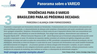 Panorama sobre o VAREJO
TENDÊNCIAS PARA O VAREJO
BRASILEIRO PARA AS PRÓXIMAS DECADAS:
PARCERIA E ALIANÇA COM FORNECEDORES
“A parceria e cooperação com fornecedores deverão ser fortalecidas. O relacionamento com os fornecedores está passando por
uma modificação profunda, e o desenvolvimento de alianças entre varejistas e fornecedores está sendo considerado como uma
forte vantagem competitiva. Varejistas e fornecedores se deram conta de que é impossível oferecer Valor aos consumidores sem
possuir baixo custo e alta eficiência no canal de distribuição. Para atingir esses objetivos, desenvolveram seus sistemas de
Resposta Rápida (ECR – Efficient Consumer Response ou QR – Quick Response) que só funcionam adequadamente quando existe
parceria e cooperação no canal. Os sistemas de respostas rápidas consistem em sistemas de logística integrados que obtém
informações em tempo real sobre as ações dos consumidores no PDV, permitindo o planejamento eficiente da produção e de sua
distribuição, diminuindo os níveis de estoque e o custo total do canal. A parceria com fornecedores vem sendo também fortalecida
pelo Gerenciamento de Categorias – um processo apoiado na intensa sinergia entre fornecedor e varejista, no qual o varejista
gerencia todos os produtos de uma categoria envolvendo a gestão de preço, espaço em prateleira, esforços promocionais e outros
elementos do composto de marketing, para melhorar as vendas e o desempenho de determinada categoria.”
Você consegue apontar exemplos atuais?
3
Fonte: O Varejo no Brasil – Gestão e Estratégia; Artigos Diversos
 