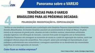 Panorama sobre o VAREJO
TENDÊNCIAS PARA O VAREJO
BRASILEIRO PARA AS PRÓXIMAS DECADAS:
POLARIZAÇÃO: MASSIFICAÇÃO Vs. ESPECIALIZAÇÃO
“Verifica-se uma tendência crescente para a polarização entre Varejistas Pequenos (especialistas) e Varejistas
Grandes (Massificados). Os Grandes Varejistas assumem um posicionamento de Varejo de Massa. Em geral,
tratam-se de empresas de grande porte, atuantes em todo o território nacional, desenvolvem sofisticados
sistemas logísticos e de informação de mercado, e exercem forte poder de barganha com os fornecedores.
Os Varejistas Pequenos não conseguem as economias de escala ou o poder de negociação dos maiores, assim nao
conseguem oferecer preços tão competitivos. Para competir, optam pela estratégia de Especialização, já que
conhecem profundamente seus consumidores e conseguem especializar-se no atendimento das necessidades
específicas de certos segmentos de mercado. ”
Como ficam as médias empresas?
4
Fonte: O Varejo no Brasil – Gestão e Estratégia; Artigos Diversos
 