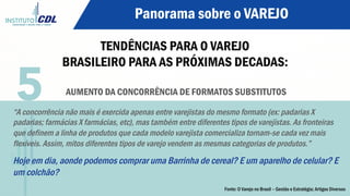 Panorama sobre o VAREJO
TENDÊNCIAS PARA O VAREJO
BRASILEIRO PARA AS PRÓXIMAS DECADAS:
AUMENTO DA CONCORRÊNCIA DE FORMATOS SUBSTITUTOS
“A concorrência não mais é exercida apenas entre varejistas do mesmo formato (ex: padarias X
padarias; farmácias X farmácias, etc), mas também entre diferentes tipos de varejistas. As fronteiras
que definem a linha de produtos que cada modelo varejista comercializa tornam-se cada vez mais
flexíveis. Assim, mitos diferentes tipos de varejo vendem as mesmas categorias de produtos.”
Hoje em dia, aonde podemos comprar uma Barrinha de cereal? E um aparelho de celular? E
um colchão?
5
Fonte: O Varejo no Brasil – Gestão e Estratégia; Artigos Diversos
 