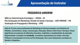 FREDERICO AMORIM
Apresentação do Instrutor
MBA em Administração Estratégica – UNESA – RJ
Pós-Graduação em Marketing e Gestão de Varejo e Serviços – USP/PROVAR – FIA
Graduação em Propaganda e Marketing – UFRJ
Atua há 15 anos como profissional de Marketing em diversas posições nas Indústrias de
Petróleo, Conveniência, Varejo, Comunicação, Educação, Beleza e Bem-Estar e Serviços. Possui
experiência em empresas de diferentes tamanhos, realidades e complexidades de operação.
Empreendedor e fundador da Cardinalis, consultoria especializada em Varejo e Serviços.
Professor e Coordenador de Curso de Pós-Graduação, bem como Palestrante convidado em
Eventos e Simpósios.
 