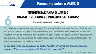 Panorama sobre o VAREJO
TENDÊNCIAS PARA O VAREJO
BRASILEIRO PARA AS PRÓXIMAS DECADAS:
TECNO-INSTRUMENTALIZAÇÃO
“Os próximos anos serão marcantes pela incorporação de mais soluções tecnológicas em
todos os aspectos das operações, envolvendo hard e softwares que permitam ao mesmo
tempo melhoria de eficiência e produtividade, com redução de custos e maior acuracidade
das informações, e a melhoria da experiência e conveniência para consumidores cada vez
mais demandantes de mais por menos.”
Na sua Loja se faz uso do sistema de gestão? Existe um? Como são dimensionadas as
compras? E os meios de pagamento disponíveis – quais são?
6
Fonte: O Varejo no Brasil – Gestão e Estratégia; Artigos Diversos
 