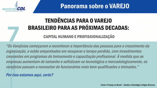 Panorama sobre o VAREJO
TENDÊNCIAS PARA O VAREJO
BRASILEIRO PARA AS PRÓXIMAS DECADAS:
CAPITAL HUMANO E PROFISSIONALIZAÇÃO
“Os Varejistas começaram a reconhecer a importância das pessoas para o crescimento da
organização, e estão empenhados em recuperar o tempo perdido, com investimentos
crescentes em programas de treinamento e capacitação profissional. À medida que as
empresas aumentam de tamanho e sofisticam-se tecnológica e mercadologicamente, os
varejistas passam a necessitar de funcionários mais bem qualificados e treinados.”
Por isso estamos aqui, certo?
7
Fonte: O Varejo no Brasil – Gestão e Estratégia; Artigos Diversos
 