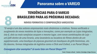 Panorama sobre o VAREJO
TENDÊNCIAS PARA O VAREJO
BRASILEIRO PARA AS PRÓXIMAS DECADAS:
NOVOS FORMATOS E COMPOSIÇÕES VAREJISTAS
“O varejo é um dos setores empresariais mais dinâmicos e criativos. Temos verificado o
surgimento de novos modelos de lojas e inovações, como por exemplo as Lojas integradas,
isto é, dois ou mais varejistas ocupam o mesmo lugar, com novas combinações de Loja –
um café dentro de uma livraria, uma lavanderia ou locadora de filmes dentro de um
supermercado, uma boutique de pipocas gourmet em boutiques de grife femininas, etc.
Ou mesmo, formas integradas de logística como o Click and Collect, e as Parcel Shops. ”
Conseguem citar exemplos? Já ouviu falar em Parcel Shops???
8
Fonte: O Varejo no Brasil – Gestão e Estratégia; Artigos Diversos
 