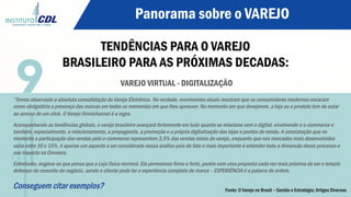 Panorama sobre o VAREJO
TENDÊNCIAS PARA O VAREJO
BRASILEIRO PARA AS PRÓXIMAS DECADAS:
VAREJO VIRTUAL - DIGITALIZAÇÃO
“Temos observado a absoluta consolidação do Varejo Eletrônico. Na verdade, movimentos atuais mostram que os consumidores modernos encaram
como obrigatória a presença das marcas em todos os momentos em que lhes aprouver. No momento em que desejarem, a loja ou o produto tem de estar
ao acesso de um click. O Varejo Omnichannel é a regra.
Acompanhando as tendências globais, o varejo brasileiro avançará fortemente em tudo quanto se relacione com o digital, envolvendo o e-commerce e
também, especialmente, o relacionamento, a propaganda, a promoção e a própria digitalização das lojas e pontos de venda. A constatação que no
momento a participação das vendas pelo e-commerce representem 3,5% das vendas totais do varejo, enquanto que nos mercados mais desenvolvidos
varia entre 10 e 15%, é apenas um aspecto a ser considerado nessa análise pois de fato o mais importante é entender toda a dimensão desse processo e
seu impacto na Omniera;
Entretanto, engana-se que pensa que a Loja física morrerá. Ela permanece firme e forte, porém com uma proposta cada vez mais próxima de ser o templo
defensor do conceito do negócio, aonde o cliente pode ter a experiência completa de marca – EXPERIÊNCIA é a palavra de ordem.
Conseguem citar exemplos?
9
Fonte: O Varejo no Brasil – Gestão e Estratégia; Artigos Diversos
 