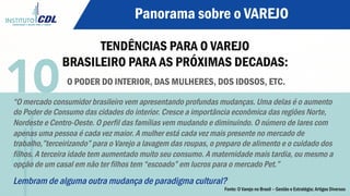 Panorama sobre o VAREJO
TENDÊNCIAS PARA O VAREJO
BRASILEIRO PARA AS PRÓXIMAS DECADAS:
O PODER DO INTERIOR, DAS MULHERES, DOS IDOSOS, ETC.
“O mercado consumidor brasileiro vem apresentando profundas mudanças. Uma delas é o aumento
do Poder de Consumo das cidades do interior. Cresce a importância econômica das regiões Norte,
Nordeste e Centro-Oeste. O perfil das famílias vem mudando e diminuindo. O número de lares com
apenas uma pessoa é cada vez maior. A mulher está cada vez mais presente no mercado de
trabalho,”terceirizando” para o Varejo a lavagem das roupas, o preparo de alimento e o cuidado dos
filhos. A terceira idade tem aumentado muito seu consumo. A maternidade mais tardia, ou mesmo a
opção de um casal em não ter filhos tem “escoado” em lucros para o mercado Pet.”
Lembram de alguma outra mudança de paradigma cultural?
10
Fonte: O Varejo no Brasil – Gestão e Estratégia; Artigos Diversos
 