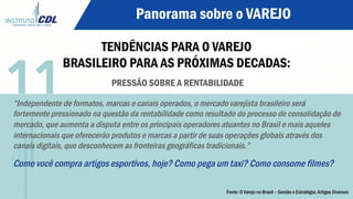 Panorama sobre o VAREJO
TENDÊNCIAS PARA O VAREJO
BRASILEIRO PARA AS PRÓXIMAS DECADAS:
PRESSÃO SOBRE A RENTABILIDADE
“Independente de formatos, marcas e canais operados, o mercado varejista brasileiro será
fortemente pressionado na questão da rentabilidade como resultado do processo de consolidação de
mercado, que aumenta a disputa entre os principais operadores atuantes no Brasil e mais aqueles
internacionais que oferecerão produtos e marcas a partir de suas operações globais através dos
canais digitais, que desconhecem as fronteiras geográficas tradicionais.”
Como você compra artigos esportivos, hoje? Como pega um taxi? Como consome filmes?
11
Fonte: O Varejo no Brasil – Gestão e Estratégia; Artigos Diversos
 