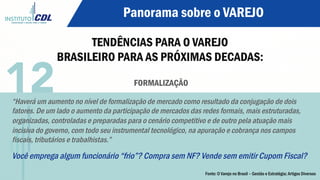 Panorama sobre o VAREJO
TENDÊNCIAS PARA O VAREJO
BRASILEIRO PARA AS PRÓXIMAS DECADAS:
FORMALIZAÇÃO
“Haverá um aumento no nível de formalização de mercado como resultado da conjugação de dois
fatores. De um lado o aumento da participação de mercados das redes formais, mais estruturadas,
organizadas, controladas e preparadas para o cenário competitivo e de outro pela atuação mais
incisiva do governo, com todo seu instrumental tecnológico, na apuração e cobrança nos campos
fiscais, tributários e trabalhistas.”
Você emprega algum funcionário “frio”? Compra sem NF? Vende sem emitir Cupom Fiscal?
12
Fonte: O Varejo no Brasil – Gestão e Estratégia; Artigos Diversos
 