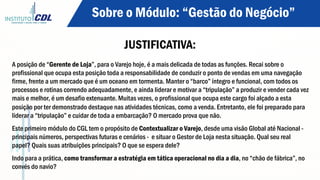 Sobre o Módulo: “Gestão do Negócio”
JUSTIFICATIVA:
A posição de “Gerente de Loja”, para o Varejo hoje, é a mais delicada de todas as funções. Recai sobre o
profissional que ocupa esta posição toda a responsabilidade de conduzir o ponto de vendas em uma navegação
firme, frente a um mercado que é um oceano em tormenta. Manter o “barco” íntegro e funcional, com todos os
processos e rotinas correndo adequadamente, e ainda liderar e motivar a “tripulação” a produzir e vender cada vez
mais e melhor, é um desafio extenuante. Muitas vezes, o profissional que ocupa este cargo foi alçado a esta
posição por ter demonstrado destaque nas atividades técnicas, como a venda. Entretanto, ele foi preparado para
liderar a “tripulação” e cuidar de toda a embarcação? O mercado prova que não.
Este primeiro módulo do CGL tem o propósito de Contextualizar o Varejo, desde uma visão Global até Nacional -
principais números, perspectivas futuras e cenários - e situar o Gestor de Loja nesta situação. Qual seu real
papel? Quais suas atribuições principais? O que se espera dele?
Indo para a prática, como transformar a estratégia em tática operacional no dia a dia, no “chão de fábrica”, no
convés do navio?
 