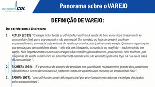 Panorama sobre o VAREJO
DEFINIÇÃO DE VAREJO:
De acordo com a Literatura:
1.  KOTLER (2012): “O varejo inclui todas as atividades relativas à venda de bens e serviços diretamente ao
consumidor final, para uso pessoal e não comercial. Um varejista ou loja de varejo é qualquer
empreendimento comercial cujo volume de vendas provenha principalmente do varejo. Qualquer organização
que venda para consumidores finais – seja ela um fabricante, atacadista ou varejista – está envolvida em
varejo. Não importa como os bens ou serviços são vendidos (pessoalmente, pelo correio, pelo telefone, por
máquinas de venda automática ou pela internet) ou onde eles são vendidos (em uma loja, na rua ou na casa
do consumidor)” .
2.  RICHTER (1954) : “É o processo de compra de produtos em quantidade relativamente grande dos produtores
atacadistas e outros fornecedores e posterior venda em quantidades menores ao consumidor final”.
3.  SPOHN (1977): “uma atividade comercial responsável por providenciar mercadorias e serviços desejados
pelos consumidores”.
 