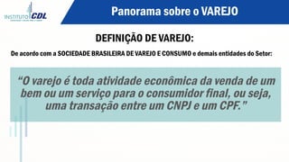 Panorama sobre o VAREJO
DEFINIÇÃO DE VAREJO:
De acordo com a SOCIEDADE BRASILEIRA DE VAREJO E CONSUMO e demais entidades do Setor:
“O varejo é toda atividade econômica da venda de um
bem ou um serviço para o consumidor final, ou seja,
uma transação entre um CNPJ e um CPF.”
 