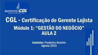 CGL - Certificação de Gerente Lojista
Módulo 1: “GESTÃO DO NEGÓCIO”
AULA 2
Instrutor: Frederico Amorim
Agosto 2015
 