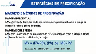 ESTRATÉGIAS EM PRECIFICAÇÃO
MARGENS E MÉTODOS DE PRECIFICAÇÃO
MARGEM PERCENTUAL
A Margem Bruta também pode ser expressa em percentual sobre o preço de
venda ou sobre o preço de custo.
MARGEM SOBRE VENDA
A Magem Sobre Venda de uma unidade reflete a relação entre a Margem Bruta
e o Preço de Venda da Unidade, ou seja:
MV = (PV-PC)/(PV) ou MB/PV
Exemplo: MV = (30-20)/(30) ou 10/30 = 0,33 = 33%
 