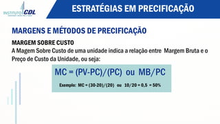 ESTRATÉGIAS EM PRECIFICAÇÃO
MARGENS E MÉTODOS DE PRECIFICAÇÃO
MARGEM SOBRE CUSTO
A Magem Sobre Custo de uma unidade indica a relação entre Margem Bruta e o
Preço de Custo da Unidade, ou seja:
MC = (PV-PC)/(PC) ou MB/PC
Exemplo: MC = (30-20)/(20) ou 10/20 = 0,5 = 50%
 