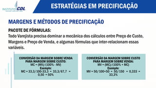 ESTRATÉGIAS EM PRECIFICAÇÃO
MARGENS E MÉTODOS DE PRECIFICAÇÃO
PACOTE DE FÓRMULAS:
Todo Varejista precisa dominar a mecânica dos cálculos entre Preço de Custo,
Margens e Preço de Venda, e algumas fórmulas que inter-relacionam essas
variáveis.
CONVERSÃO DA MARGEM SOBRE VENDA
PARA MARGEM SOBRE CUSTO:
MC = (MV)/(100% - MV)
Exemplo:
MC = 33,3/100-33,3 = 33,3/67,7 =
0,50 = 50%
CONVERSÃO DA MARGEM SOBRE CUSTO
PARA MARGEM SOBRE VENDA:
MV = (MC)/(100% + MC)
Exemplo:
MV = 50/100+50 = 50/150 = 0,333 =
33,3%
 