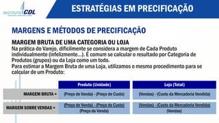 ESTRATÉGIAS EM PRECIFICAÇÃO
MARGENS E MÉTODOS DE PRECIFICAÇÃO
MARGEM BRUTA DE UMA CATEGORIA OU LOJA
Na prática do Varejo, dificilmente se considera a margem de Cada Produto
individualmente (infelizmente…). É comum se calcular o resultado por Categoria de
Produtos (grupos) ou da Loja como um todo.
Para estimar a Margem Bruta de uma Loja, utilizamos o mesmo procedimento para se
calcular de um Produto:
Produto (Unidade) Loja (Total)
MARGEM BRUTA = (Preço de Venda) - (Preço de Custo) (Vendas) - (Custo da Mercadoria Vendida)
(Preço de Venda) - (Preço de Custo) (Vendas) - (Custo da Mercadoria Vendida)
(Preço de Venda) (Vendas)
MARGEM SOBRE VENDAS =
 