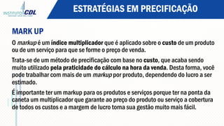 ESTRATÉGIAS EM PRECIFICAÇÃO
MARK UP
O markup é um índice multiplicador que é aplicado sobre o custo de um produto
ou de um serviço para que se forme o preço de venda.
Trata-se de um método de precificação com base no custo, que acaba sendo
muito utilizado pela praticidade do cálculo na hora da venda. Desta forma, você
pode trabalhar com mais de um markup por produto, dependendo do lucro a ser
estimado.
É importante ter um markup para os produtos e serviços porque ter na ponta da
caneta um multiplicador que garante ao preço do produto ou serviço a cobertura
de todos os custos e a margem de lucro torna sua gestão muito mais fácil.
 