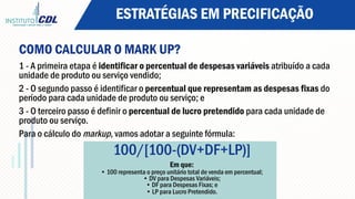 ESTRATÉGIAS EM PRECIFICAÇÃO
COMO CALCULAR O MARK UP?
1 - A primeira etapa é identificar o percentual de despesas variáveis atribuído a cada
unidade de produto ou serviço vendido;
2 - O segundo passo é identificar o percentual que representam as despesas fixas do
período para cada unidade de produto ou serviço; e
3 - O terceiro passo é definir o percentual de lucro pretendido para cada unidade de
produto ou serviço.
Para o cálculo do markup, vamos adotar a seguinte fórmula:
100/[100-(DV+DF+LP)]
Em que:
• 100 representa o preço unitário total de venda em percentual;
• DV para Despesas Variáveis;
• DF para Despesas Fixas; e
• LP para Lucro Pretendido.
 