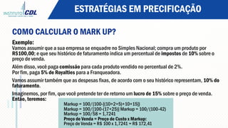 ESTRATÉGIAS EM PRECIFICAÇÃO
COMO CALCULAR O MARK UP?
Exemplo:
Vamos assumir que a sua empresa se enquadre no Simples Nacional; compra um produto por
R$100,00; e que seu histórico de faturamento indica um percentual de impostos de 10% sobre o
preço de venda.
Além disso, você paga comissão para cada produto vendido no percentual de 2%.
Por fim, paga 5% de Royalties para a Franqueadora.
Vamos assumir também que as despesas fixas, de acordo com o seu histórico representam, 10% do
faturamento.
Imaginemos, por fim, que você pretende ter de retorno um lucro de 15% sobre o preço de venda.
Então, teremos:
Markup = 100/{100-[(10+2+5)+10+15]}
Markup = 100/[100-(17+25)] Markup = 100/(100-42)
Markup = 100/58 = 1,7241
Preço de Venda = Preço de Custo x Markup:
Preço de Venda = R$ 100 x 1,7241 = R$ 172,41
 