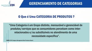 O Que é Uma CATEGORIA DE PRODUTOS ?
“Uma Categoria é um Grupo distinto, mensurável e gerenciável de
produtos/serviços que os consumidores percebam como inter-
relacionados e/ou substituíveis no atendimento de uma
necessidade específica”.
FONTE: ECR Category Management Best Practices Report
GERENCIAMENTO DE CATEGORIAS
 