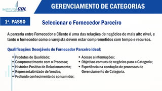 Selecionar o Fornecedor Parceiro
A parceria entre Fornecedor e Cliente é uma das relações de negócios de mais alto nível, e
tanto o fornecedor como o varejista devem estar comprometidos com tempo e recursos.
1º. PASSO
Qualificações Desejáveis do Fornecedor Parceiro ideal:
§  Produtos de Qualidade;
§  Comprometimento com o Processo;
§  Histórico Positivo de Relacionamento;
§  Representatividade de Vendas;
§  Profundo conhecimento do consumidor;
§  Acesso a informações;
§  Objetivos comuns de negócios para a Categoria;
§  Experiência na condução de processos de
Gerenciamento de Categoria.
GERENCIAMENTO DE CATEGORIAS
 