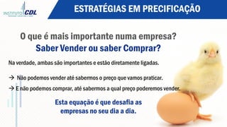 ESTRATÉGIAS EM PRECIFICAÇÃO
O que é mais importante numa empresa?
Saber Vender ou saber Comprar?
Na verdade, ambas são importantes e estão diretamente ligadas.
à  Não podemos vender até sabermos o preço que vamos praticar.
à E não podemos comprar, até sabermos a qual preço poderemos vender.
Esta equação é que desafia as
empresas no seu dia a dia.
 