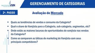 2º. PASSO Avaliação do Mercado
§  Quais as tendências de vendas e consumo da Categoria?
§  Qual o share do Varejista para a Categoria, sub-categoria, segmentos, etc?
§  Onde estão as maiores lacunas de oportunidades do varejista nas vendas
da Categoria?
§  Como se comparam as táticas de marketing do Varejista com seus
principais competidores?
GERENCIAMENTO DE CATEGORIAS
 