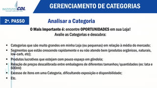 2º. PASSO Analisar a Categoria
O Mais importante é: encontre OPORTUNIDADES em sua Loja!
Avalie as Categorias e descubra:
§  Categorias que são muito grandes em minha Loja (ou pequenas) em relação à média do mercado;
§  Segmentos que estão crescendo rapidamente e eu não atendo bem (produtos orgânicos, naturais,
low-carb, etc);
§  Produtos lucrativos que estejam com pouco espaço em gôndola;
§  Relação de preços descalibrada entre embalagens de diferentes tamanhos/quantidades (ex: lata e
600ml)
§  Excesso de ítens em uma Categoria, dificultando exposição e disponibilidade;
§  Etc.
GERENCIAMENTO DE CATEGORIAS
 