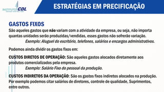 ESTRATÉGIAS EM PRECIFICAÇÃO
GASTOS FIXOS
São aqueles gastos que não variam com a atividade da empresa, ou seja, não importa
quantas unidades serão produzidas/vendidas, esses gastos não sofrerão variação.
Exemplo: Aluguel do escritório, telefones, salários e encargos administrativos.
Podemos ainda dividir os gastos fixos em:
CUSTOS DIRETOS DE OPERAÇÃO: São aqueles gastos alocados diretamente aos
produtos comercializados pela empresa.
Exemplo: Salário Fixo do pessoal da produção.
 
CUSTOS INDIRETOS DA OPERAÇÃO: São os gastos fixos indiretos alocados na produção.
Por exemplo podemos citar salários de diretores, controle de qualidade, Suprimentos,
entre outros.
 
