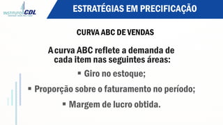 ESTRATÉGIAS EM PRECIFICAÇÃO
CURVA ABC DE VENDAS
Acurva ABC reflete a demanda de
cada item nas seguintes áreas:
§ Giro no estoque;
§ Proporção sobre o faturamento no período;
§ Margem de lucro obtida.
 