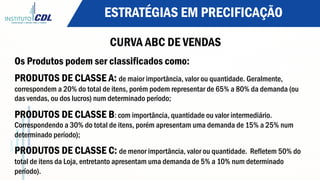 ESTRATÉGIAS EM PRECIFICAÇÃO
CURVA ABC DE VENDAS
Os Produtos podem ser classificados como:
PRODUTOS DE CLASSE A: de maior importância, valor ou quantidade. Geralmente,
correspondem a 20% do total de itens, porém podem representar de 65% a 80% da demanda (ou
das vendas, ou dos lucros) num determinado período;
PRODUTOS DE CLASSE B: com importância, quantidade ou valor intermediário.
Correspondendo a 30% do total de itens, porém apresentam uma demanda de 15% a 25% num
determinado período);
PRODUTOS DE CLASSE C: de menor importância, valor ou quantidade. Refletem 50% do
total de itens da Loja, entretanto apresentam uma demanda de 5% a 10% num determinado
período).
 