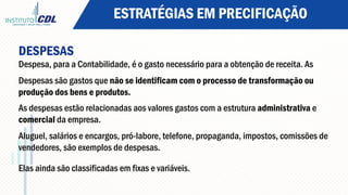ESTRATÉGIAS EM PRECIFICAÇÃO
DESPESAS
Despesa, para a Contabilidade, é o gasto necessário para a obtenção de receita. As
Despesas são gastos que não se identificam com o processo de transformação ou
produção dos bens e produtos.
As despesas estão relacionadas aos valores gastos com a estrutura administrativa e
comercial da empresa.
Aluguel, salários e encargos, pró-labore, telefone, propaganda, impostos, comissões de
vendedores, são exemplos de despesas.
Elas ainda são classificadas em fixas e variáveis.
 