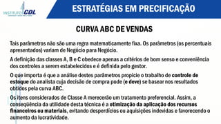 ESTRATÉGIAS EM PRECIFICAÇÃO
CURVA ABC DE VENDAS
Tais parâmetros não são uma regra matematicamente fixa. Os parâmetros (os percentuais
apresentados) variam de Negócio para Negócio.
A definição das classes A, B e C obedece apenas a critérios de bom senso e conveniência
dos controles a serem estabelecidos e é definida pelo gestor.
O que importa é que a análise destes parâmetros propicie o trabalho de controle de
estoque do analista cuja decisão de compra pode (e deve) se basear nos resultados
obtidos pela curva ABC.
Os itens considerados de Classe A merecerão um tratamento preferencial. Assim, a
conseqüência da utilidade desta técnica é a otimização da aplicação dos recursos
financeiros ou materiais, evitando desperdícios ou aquisições indevidas e favorecendo o
aumento da lucratividade.
 